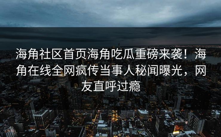 海角社区首页海角吃瓜重磅来袭！海角在线全网疯传当事人秘闻曝光，网友直呼过瘾