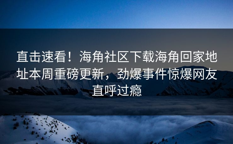 直击速看！海角社区下载海角回家地址本周重磅更新，劲爆事件惊爆网友直呼过瘾