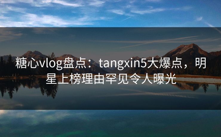 糖心vlog盘点：tangxin5大爆点，明星上榜理由罕见令人曝光