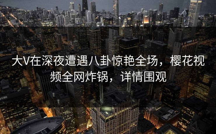 大V在深夜遭遇八卦惊艳全场，樱花视频全网炸锅，详情围观