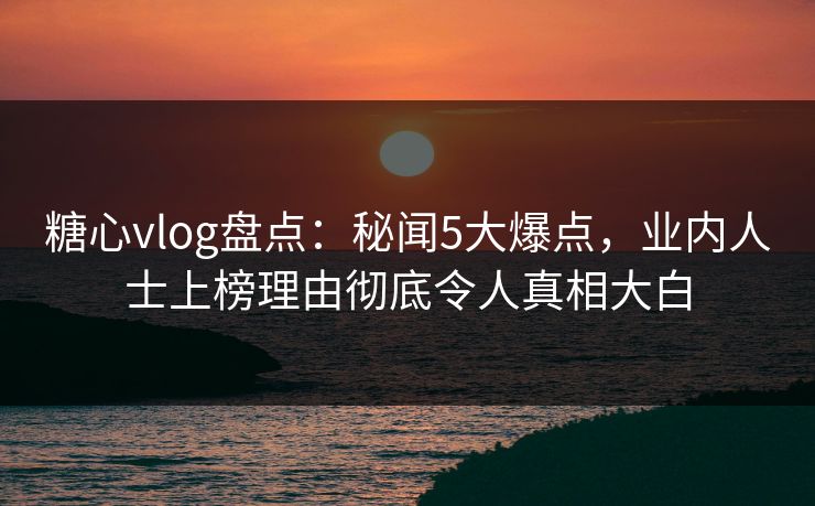 糖心vlog盘点：秘闻5大爆点，业内人士上榜理由彻底令人真相大白