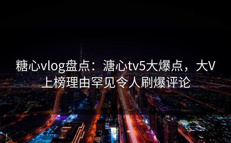 糖心vlog盘点：溏心tv5大爆点，大V上榜理由罕见令人刷爆评论