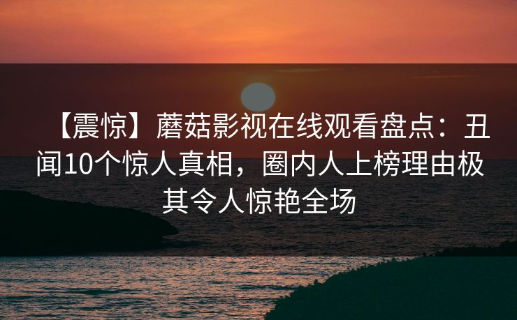 【震惊】蘑菇影视在线观看盘点：丑闻10个惊人真相，圈内人上榜理由极其令人惊艳全场
