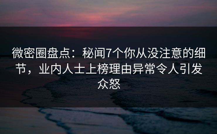 微密圈盘点：秘闻7个你从没注意的细节，业内人士上榜理由异常令人引发众怒