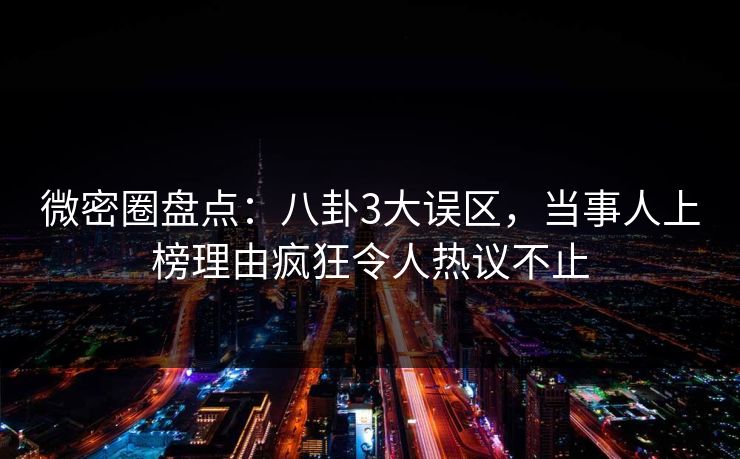 微密圈盘点：八卦3大误区，当事人上榜理由疯狂令人热议不止