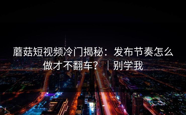 蘑菇短视频冷门揭秘：发布节奏怎么做才不翻车？｜别学我