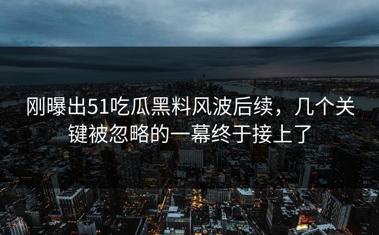 刚曝出51吃瓜黑料风波后续，几个关键被忽略的一幕终于接上了