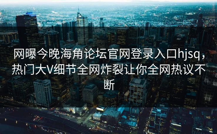 网曝今晚海角论坛官网登录入口hjsq，热门大V细节全网炸裂让你全网热议不断