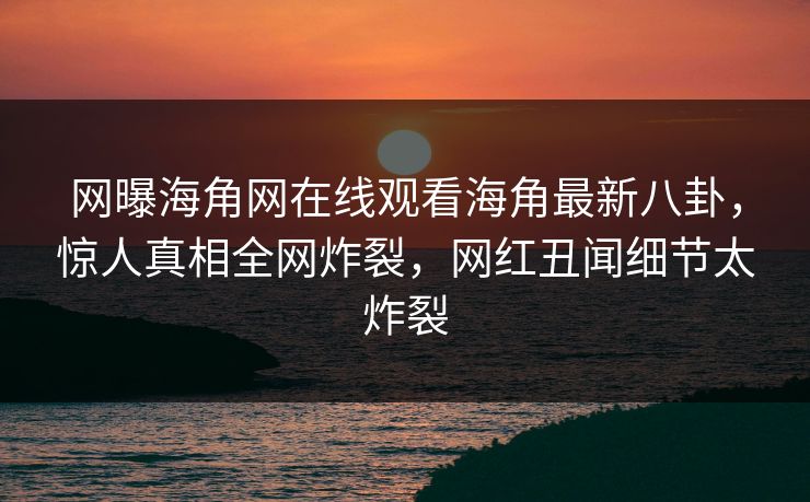 网曝海角网在线观看海角最新八卦，惊人真相全网炸裂，网红丑闻细节太炸裂