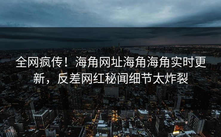 全网疯传！海角网址海角海角实时更新，反差网红秘闻细节太炸裂