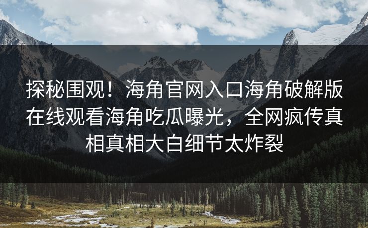 探秘围观！海角官网入口海角破解版在线观看海角吃瓜曝光，全网疯传真相真相大白细节太炸裂