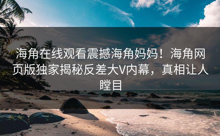 海角在线观看震撼海角妈妈！海角网页版独家揭秘反差大V内幕，真相让人瞠目
