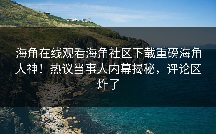 海角在线观看海角社区下载重磅海角大神！热议当事人内幕揭秘，评论区炸了