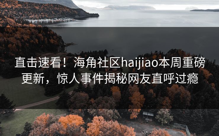 直击速看！海角社区haijiao本周重磅更新，惊人事件揭秘网友直呼过瘾