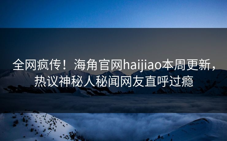 全网疯传！海角官网haijiao本周更新，热议神秘人秘闻网友直呼过瘾