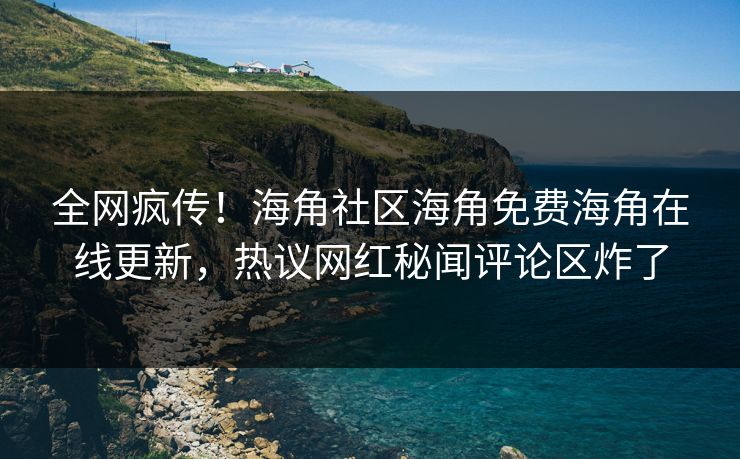 全网疯传！海角社区海角免费海角在线更新，热议网红秘闻评论区炸了
