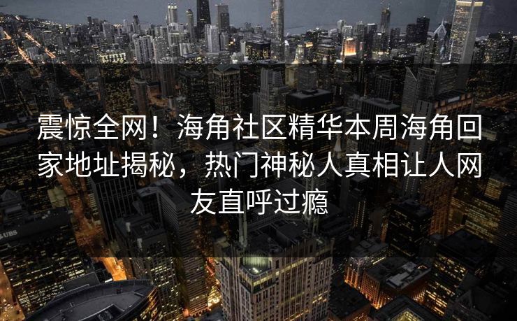 震惊全网！海角社区精华本周海角回家地址揭秘，热门神秘人真相让人网友直呼过瘾
