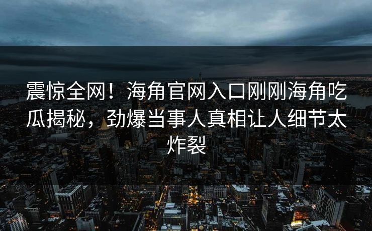 震惊全网！海角官网入口刚刚海角吃瓜揭秘，劲爆当事人真相让人细节太炸裂