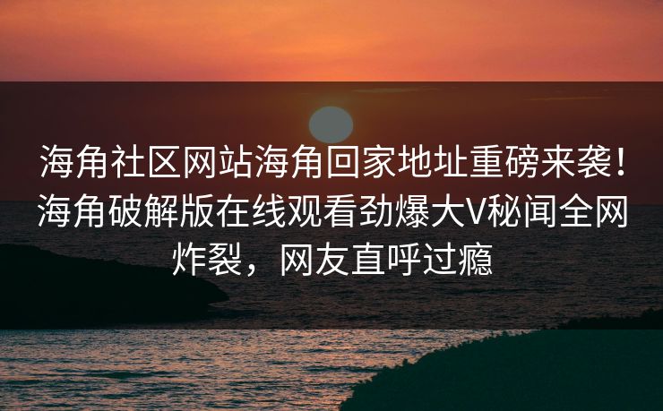 海角社区网站海角回家地址重磅来袭！海角破解版在线观看劲爆大V秘闻全网炸裂，网友直呼过瘾