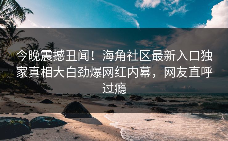 今晚震撼丑闻！海角社区最新入口独家真相大白劲爆网红内幕，网友直呼过瘾