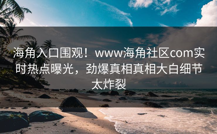 海角入口围观！www海角社区com实时热点曝光，劲爆真相真相大白细节太炸裂