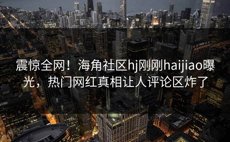 震惊全网！海角社区hj刚刚haijiao曝光，热门网红真相让人评论区炸了