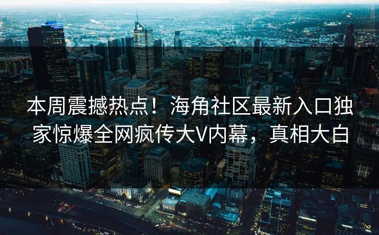 本周震撼热点！海角社区最新入口独家惊爆全网疯传大V内幕，真相大白