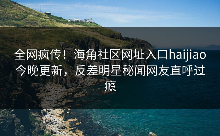 全网疯传！海角社区网址入口haijiao今晚更新，反差明星秘闻网友直呼过瘾
