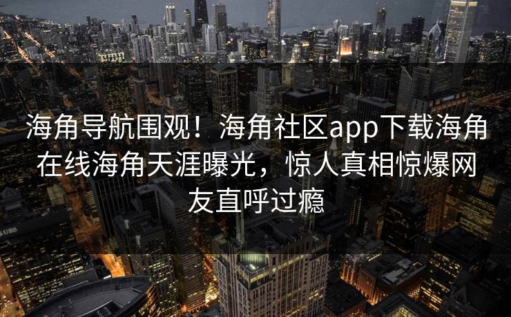 海角导航围观！海角社区app下载海角在线海角天涯曝光，惊人真相惊爆网友直呼过瘾