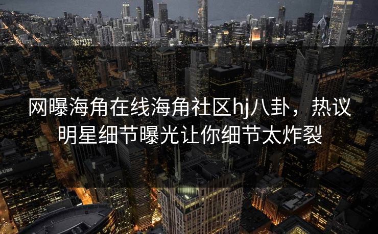 网曝海角在线海角社区hj八卦，热议明星细节曝光让你细节太炸裂