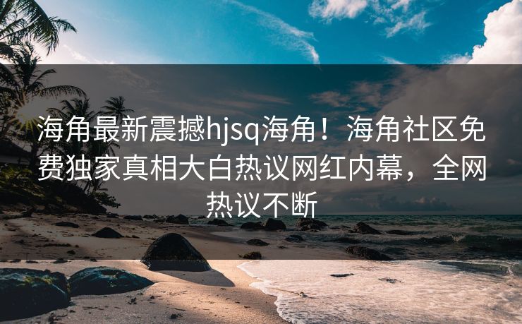 海角最新震撼hjsq海角！海角社区免费独家真相大白热议网红内幕，全网热议不断