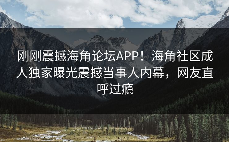 刚刚震撼海角论坛APP！海角社区成人独家曝光震撼当事人内幕，网友直呼过瘾