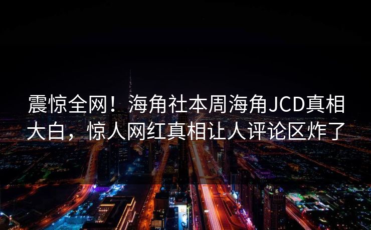 震惊全网！海角社本周海角JCD真相大白，惊人网红真相让人评论区炸了