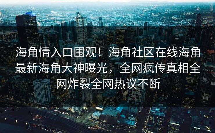 海角情入口围观！海角社区在线海角最新海角大神曝光，全网疯传真相全网炸裂全网热议不断