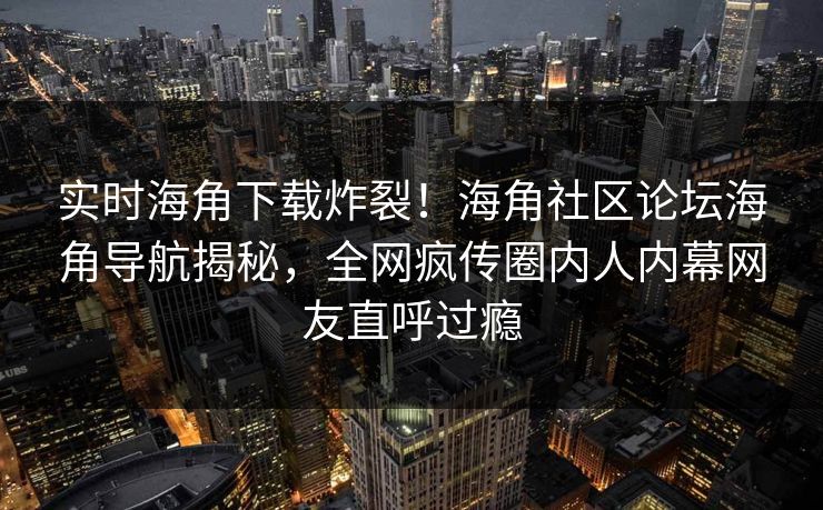 实时海角下载炸裂！海角社区论坛海角导航揭秘，全网疯传圈内人内幕网友直呼过瘾