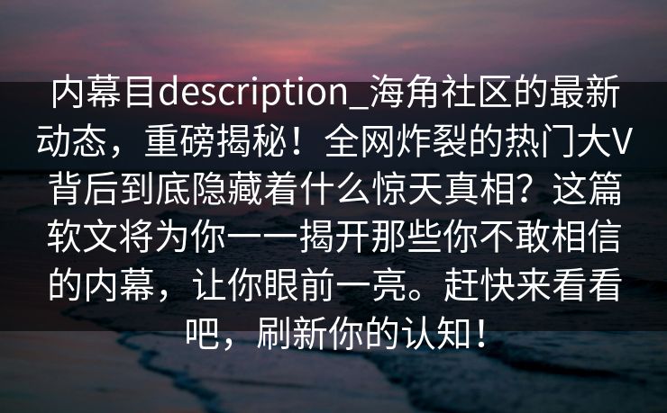 内幕目description_海角社区的最新动态，重磅揭秘！全网炸裂的热门大V背后到底隐藏着什么惊天真相？这篇软文将为你一一揭开那些你不敢相信的内幕，让你眼前一亮。赶快来看看吧，刷新你的认知！