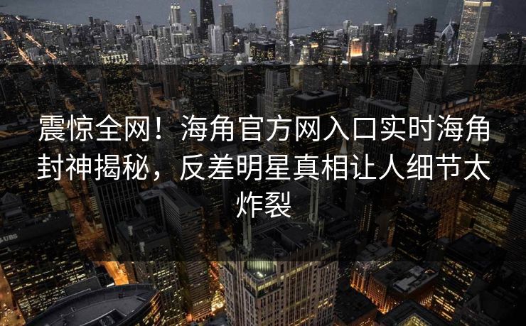 震惊全网！海角官方网入口实时海角封神揭秘，反差明星真相让人细节太炸裂
