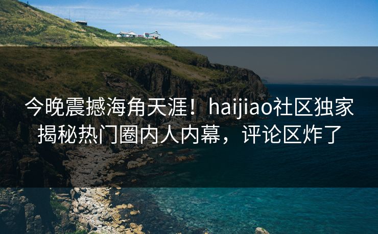 今晚震撼海角天涯！haijiao社区独家揭秘热门圈内人内幕，评论区炸了