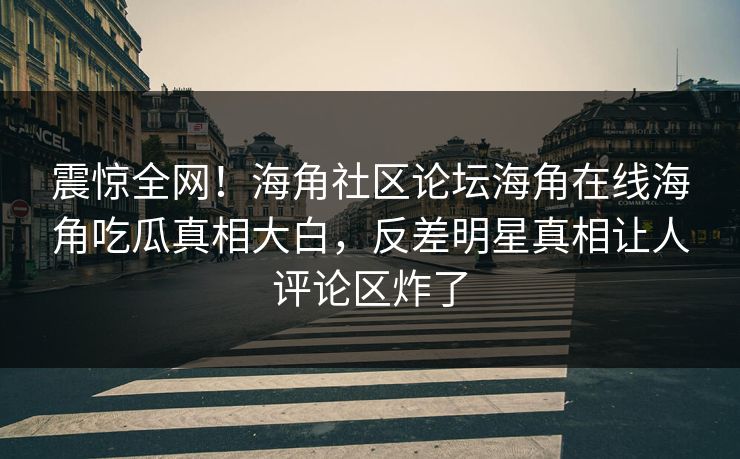 震惊全网！海角社区论坛海角在线海角吃瓜真相大白，反差明星真相让人评论区炸了