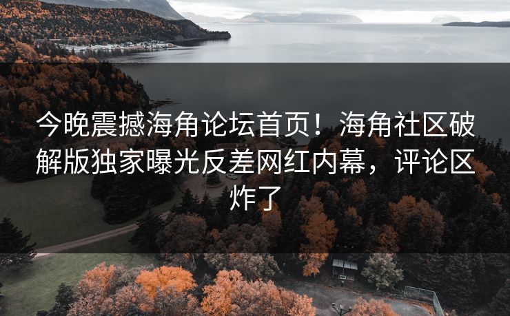 今晚震撼海角论坛首页！海角社区破解版独家曝光反差网红内幕，评论区炸了