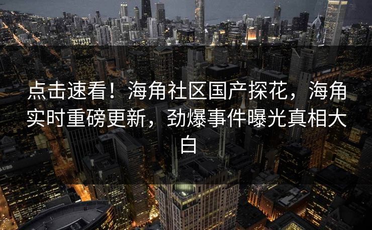 点击速看！海角社区国产探花，海角实时重磅更新，劲爆事件曝光真相大白