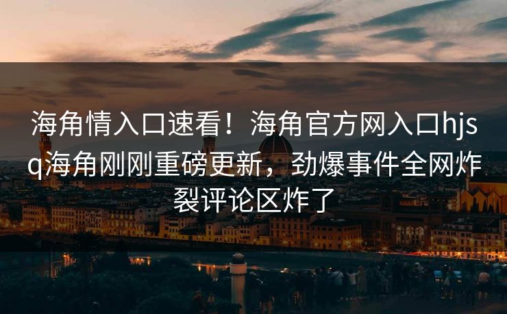 海角情入口速看！海角官方网入口hjsq海角刚刚重磅更新，劲爆事件全网炸裂评论区炸了