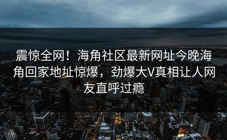震惊全网！海角社区最新网址今晚海角回家地址惊爆，劲爆大V真相让人网友直呼过瘾