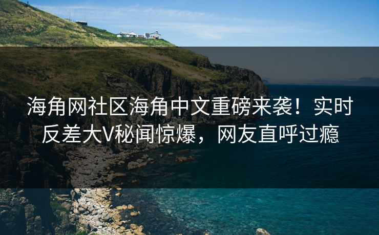 海角网社区海角中文重磅来袭！实时反差大V秘闻惊爆，网友直呼过瘾
