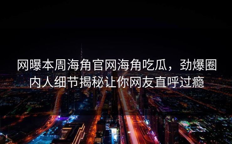 网曝本周海角官网海角吃瓜，劲爆圈内人细节揭秘让你网友直呼过瘾