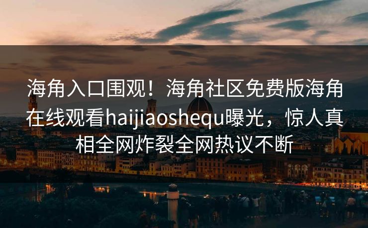 海角入口围观！海角社区免费版海角在线观看haijiaoshequ曝光，惊人真相全网炸裂全网热议不断