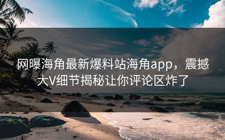 网曝海角最新爆料站海角app，震撼大V细节揭秘让你评论区炸了