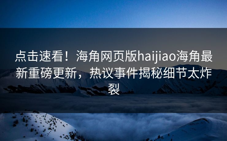 点击速看！海角网页版haijiao海角最新重磅更新，热议事件揭秘细节太炸裂