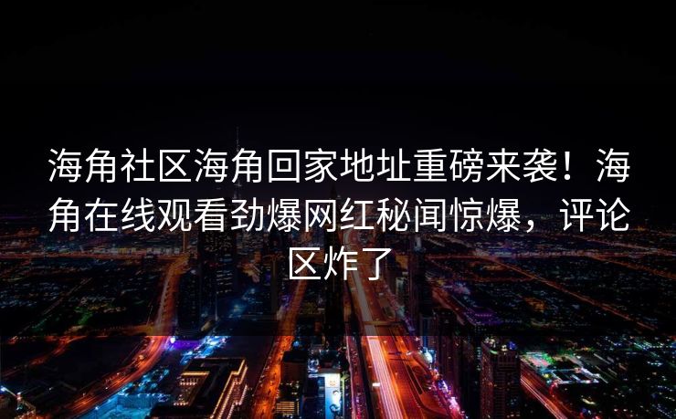 海角社区海角回家地址重磅来袭！海角在线观看劲爆网红秘闻惊爆，评论区炸了