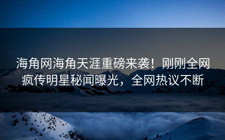 海角网海角天涯重磅来袭！刚刚全网疯传明星秘闻曝光，全网热议不断